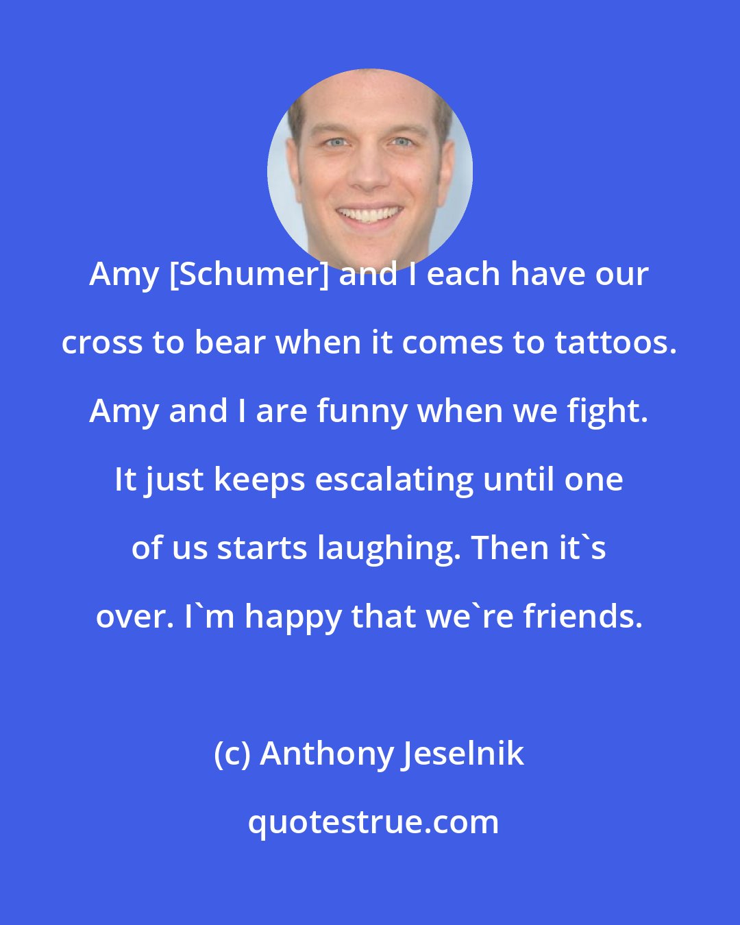 Anthony Jeselnik: Amy [Schumer] and I each have our cross to bear when it comes to tattoos. Amy and I are funny when we fight. It just keeps escalating until one of us starts laughing. Then it's over. I'm happy that we're friends.