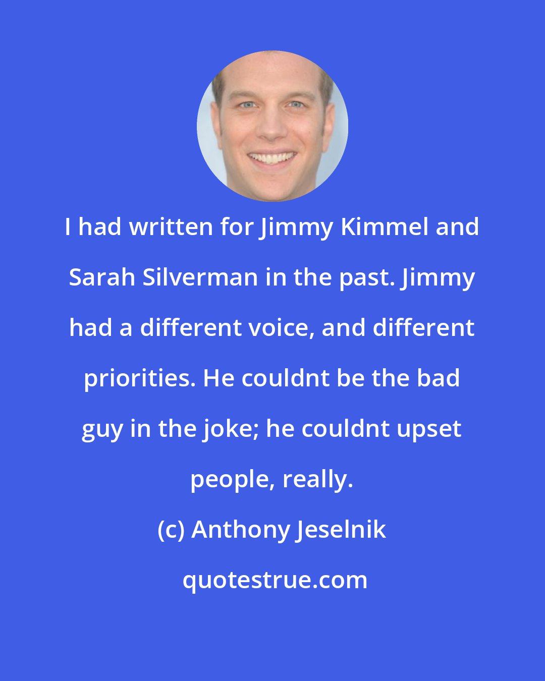 Anthony Jeselnik: I had written for Jimmy Kimmel and Sarah Silverman in the past. Jimmy had a different voice, and different priorities. He couldnt be the bad guy in the joke; he couldnt upset people, really.