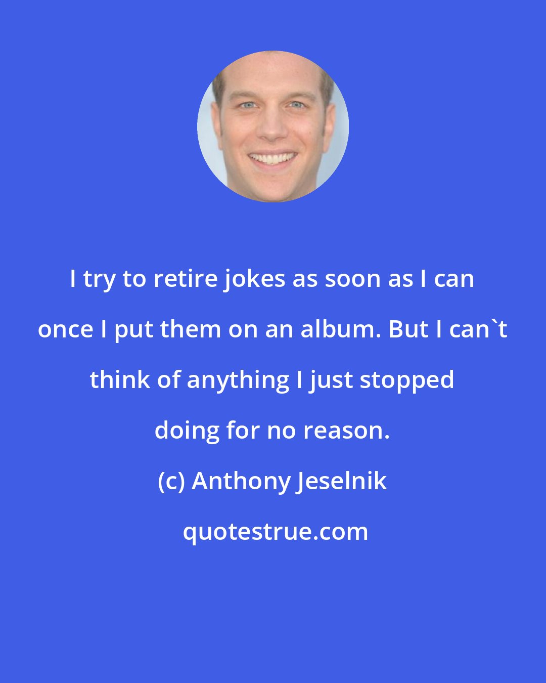 Anthony Jeselnik: I try to retire jokes as soon as I can once I put them on an album. But I can't think of anything I just stopped doing for no reason.