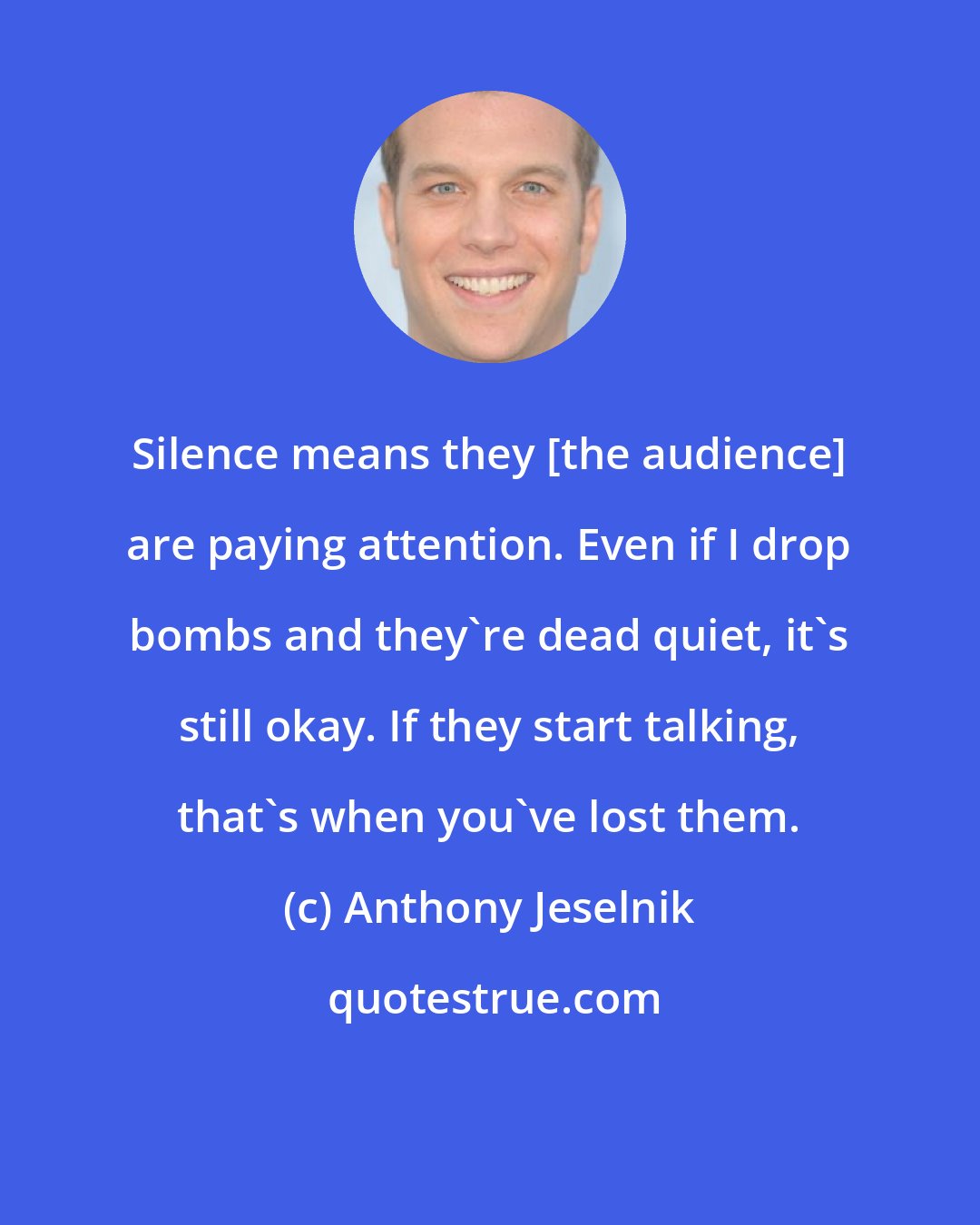 Anthony Jeselnik: Silence means they [the audience] are paying attention. Even if I drop bombs and they're dead quiet, it's still okay. If they start talking, that's when you've lost them.