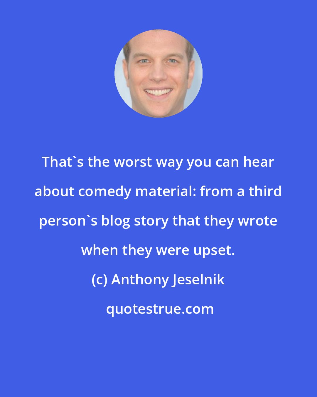 Anthony Jeselnik: That's the worst way you can hear about comedy material: from a third person's blog story that they wrote when they were upset.