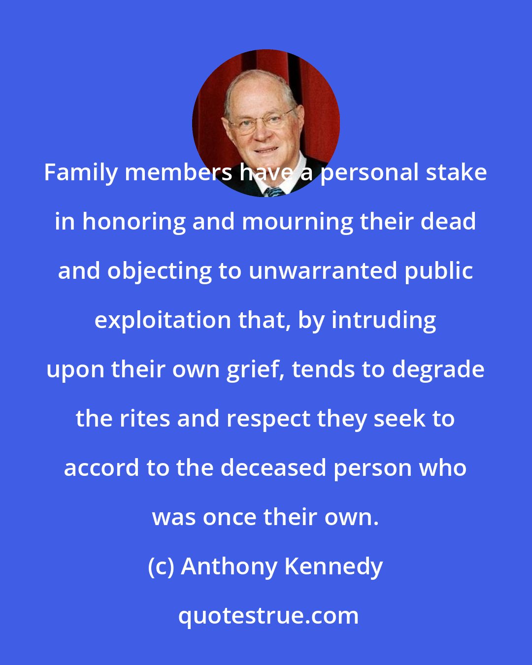 Anthony Kennedy: Family members have a personal stake in honoring and mourning their dead and objecting to unwarranted public exploitation that, by intruding upon their own grief, tends to degrade the rites and respect they seek to accord to the deceased person who was once their own.