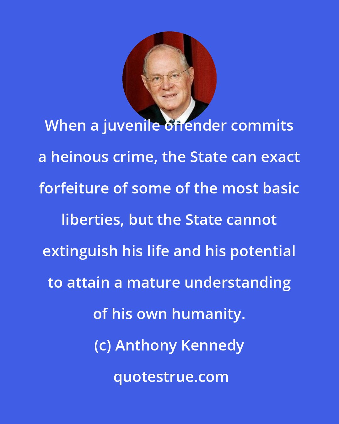Anthony Kennedy: When a juvenile offender commits a heinous crime, the State can exact forfeiture of some of the most basic liberties, but the State cannot extinguish his life and his potential to attain a mature understanding of his own humanity.
