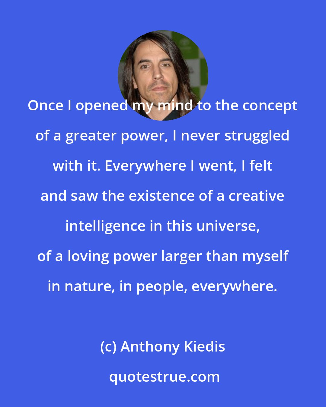 Anthony Kiedis: Once I opened my mind to the concept of a greater power, I never struggled with it. Everywhere I went, I felt and saw the existence of a creative intelligence in this universe, of a loving power larger than myself in nature, in people, everywhere.