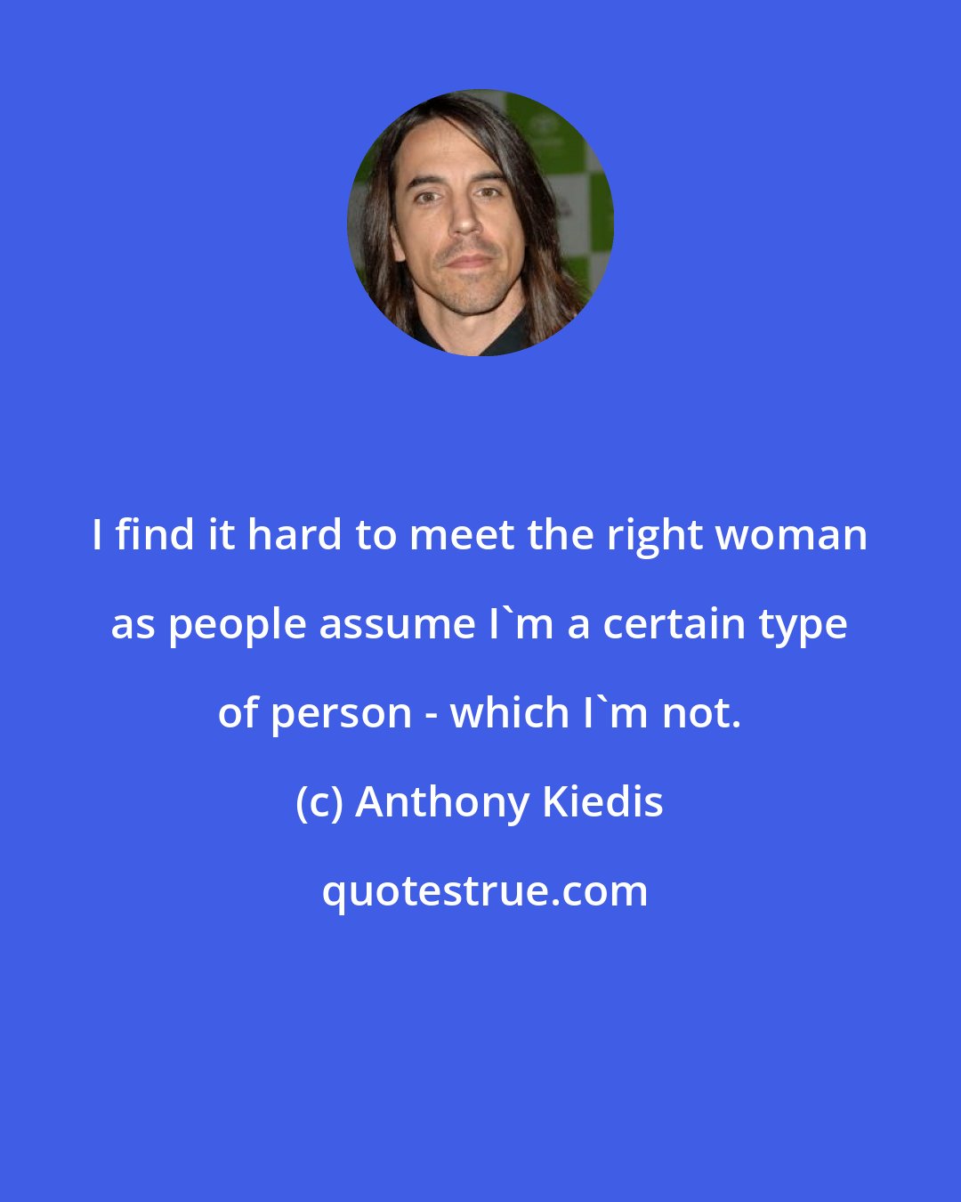 Anthony Kiedis: I find it hard to meet the right woman as people assume I'm a certain type of person - which I'm not.