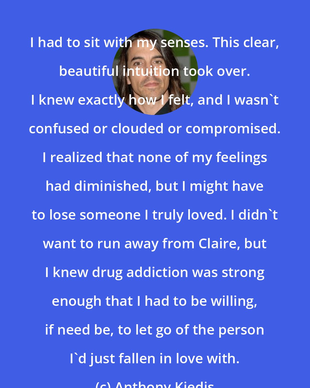 Anthony Kiedis: I had to sit with my senses. This clear, beautiful intuition took over. I knew exactly how I felt, and I wasn't confused or clouded or compromised. I realized that none of my feelings had diminished, but I might have to lose someone I truly loved. I didn't want to run away from Claire, but I knew drug addiction was strong enough that I had to be willing, if need be, to let go of the person I'd just fallen in love with.