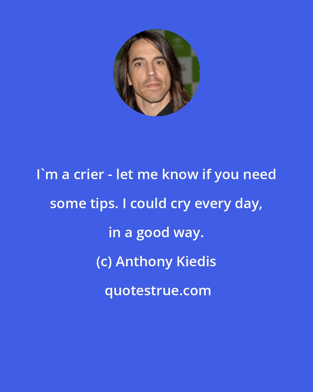 Anthony Kiedis: I'm a crier - let me know if you need some tips. I could cry every day, in a good way.