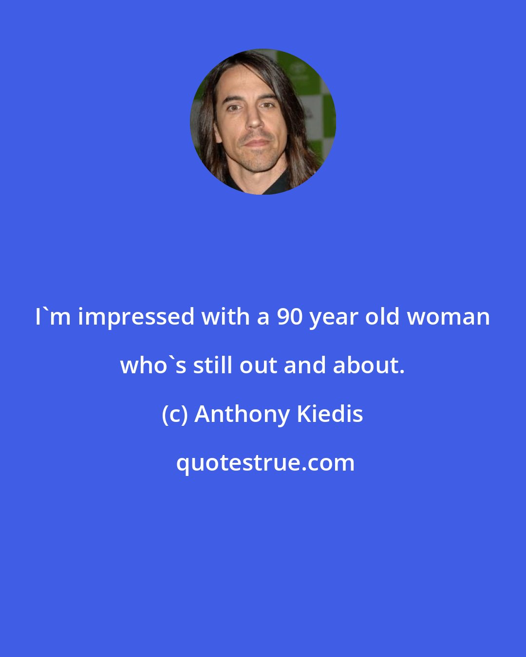 Anthony Kiedis: I'm impressed with a 90 year old woman who's still out and about.