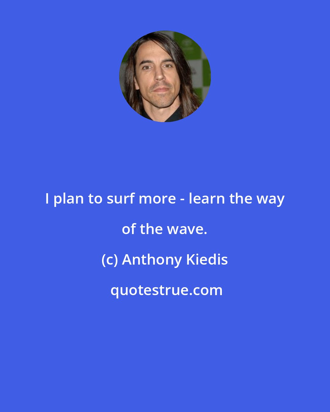 Anthony Kiedis: I plan to surf more - learn the way of the wave.