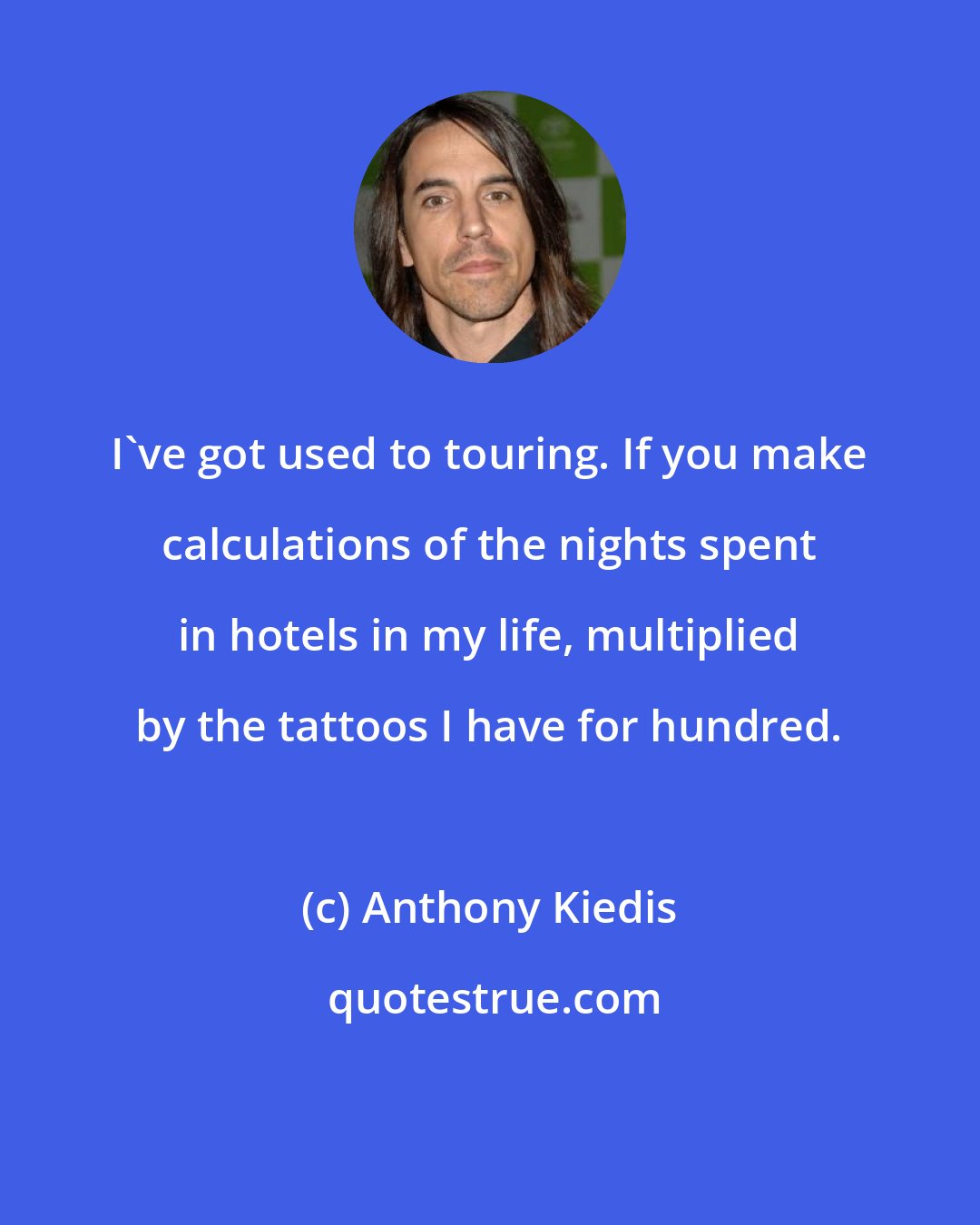 Anthony Kiedis: I've got used to touring. If you make calculations of the nights spent in hotels in my life, multiplied by the tattoos I have for hundred.