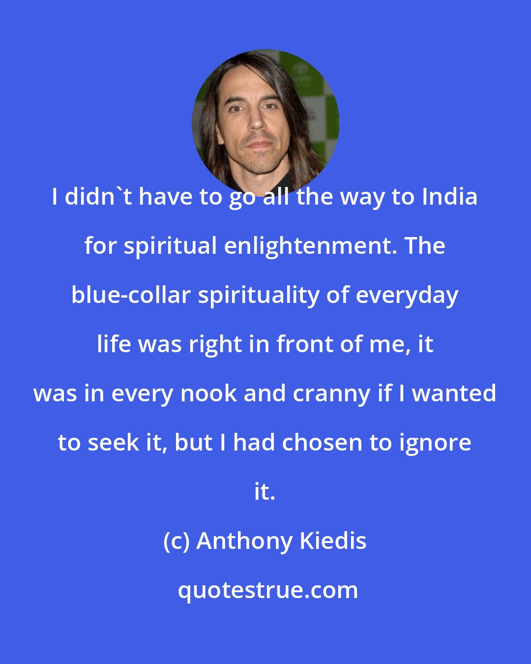 Anthony Kiedis: I didn't have to go all the way to India for spiritual enlightenment. The blue-collar spirituality of everyday life was right in front of me, it was in every nook and cranny if I wanted to seek it, but I had chosen to ignore it.