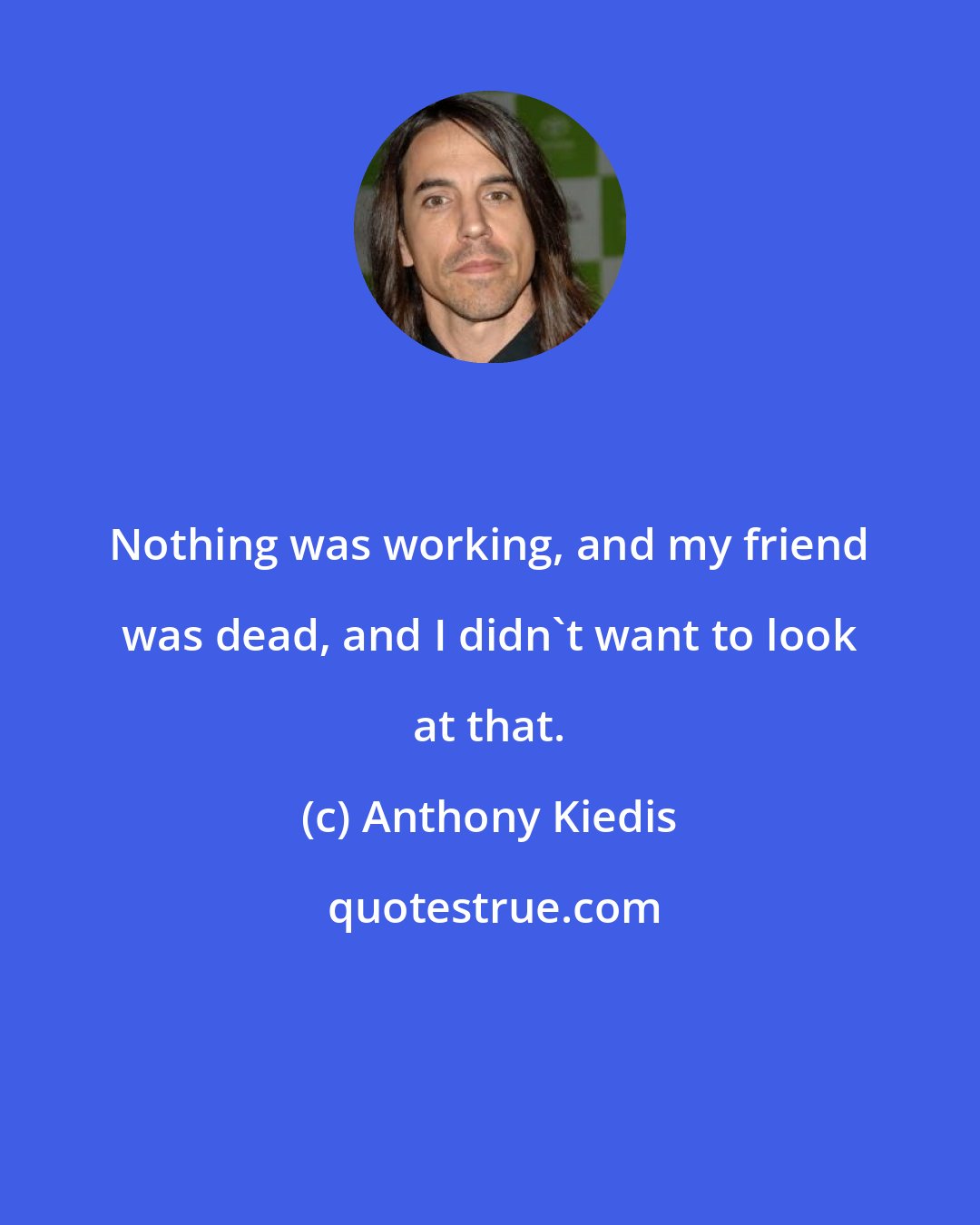 Anthony Kiedis: Nothing was working, and my friend was dead, and I didn't want to look at that.