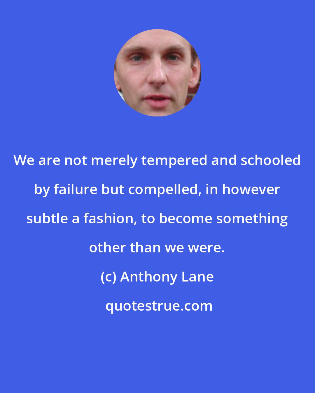 Anthony Lane: We are not merely tempered and schooled by failure but compelled, in however subtle a fashion, to become something other than we were.