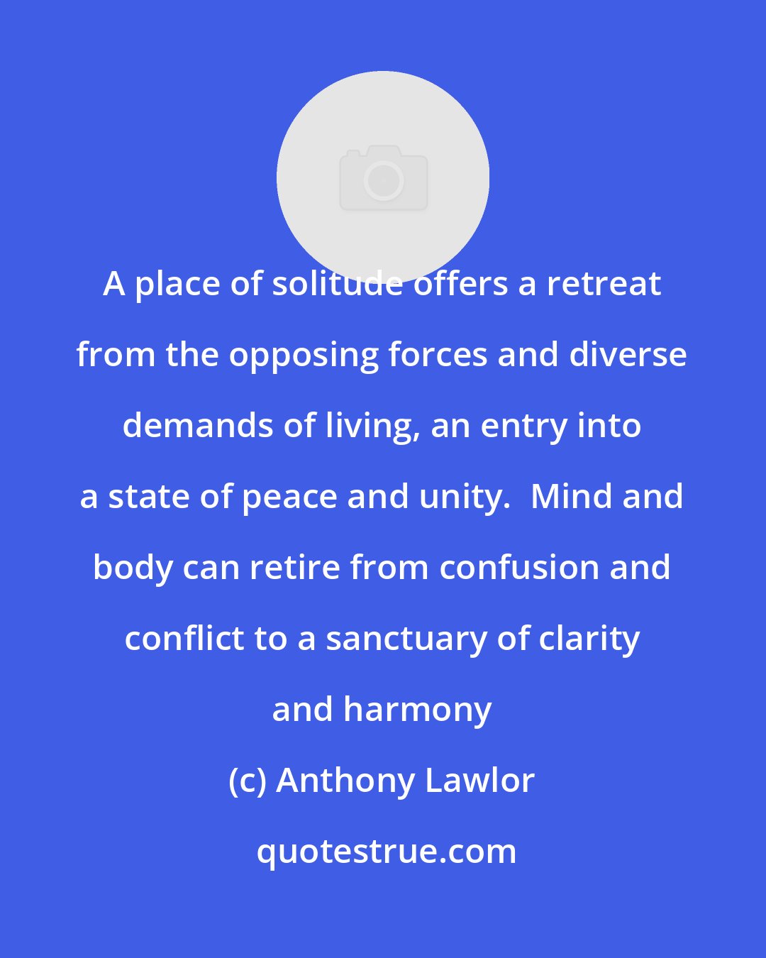 Anthony Lawlor: A place of solitude offers a retreat from the opposing forces and diverse demands of living, an entry into a state of peace and unity.  Mind and body can retire from confusion and conflict to a sanctuary of clarity and harmony