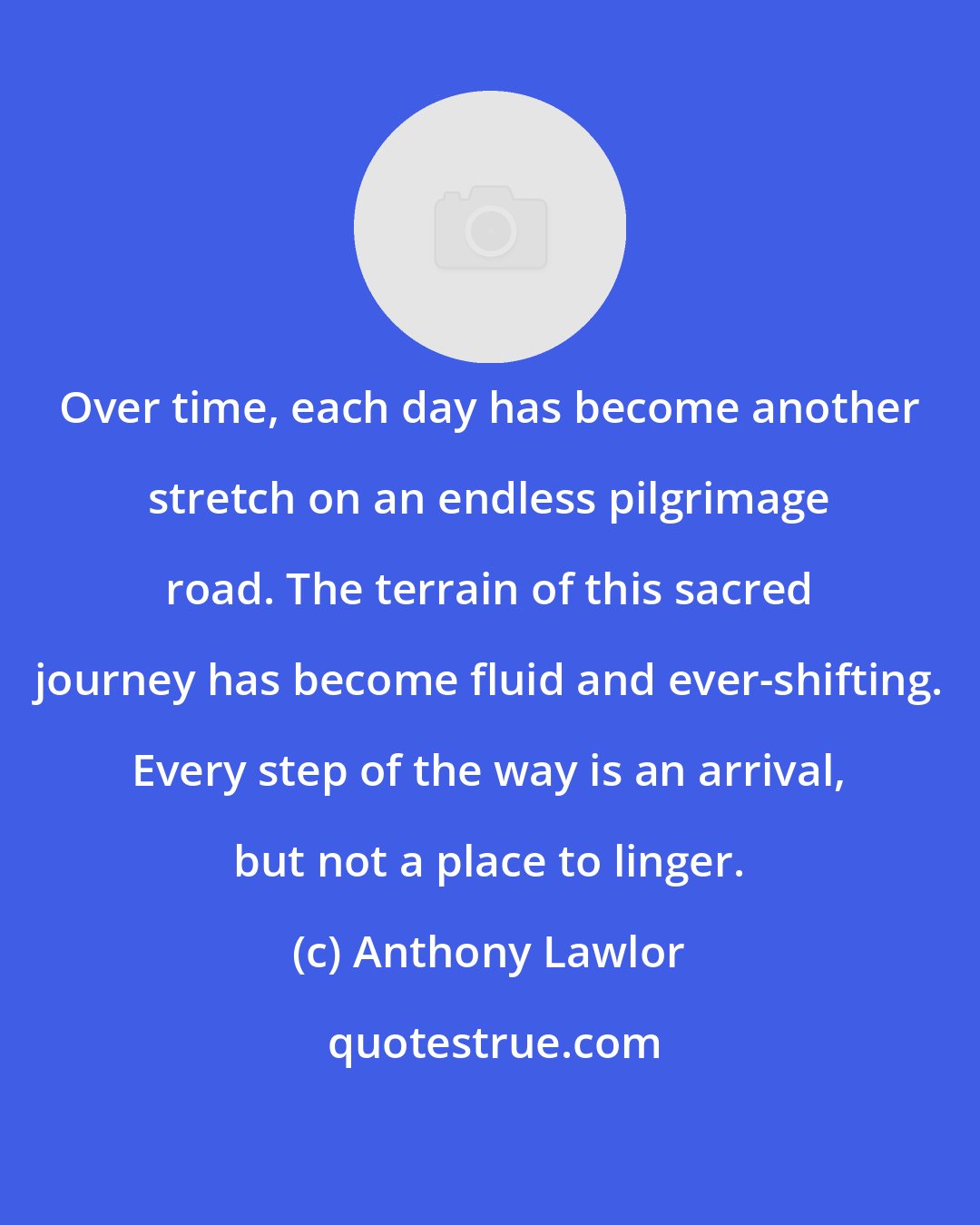 Anthony Lawlor: Over time, each day has become another stretch on an endless pilgrimage road. The terrain of this sacred journey has become fluid and ever-shifting. Every step of the way is an arrival, but not a place to linger.