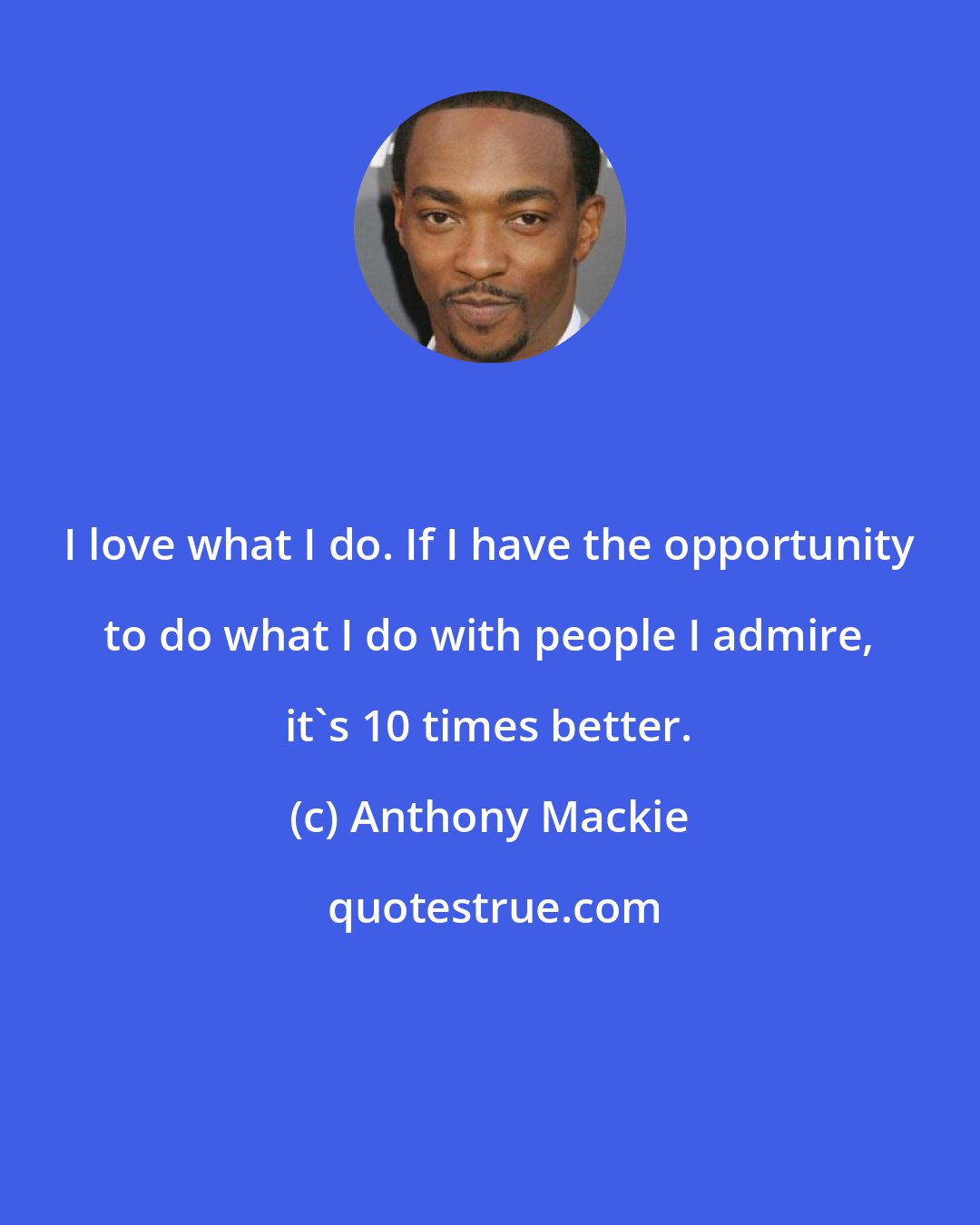 Anthony Mackie: I love what I do. If I have the opportunity to do what I do with people I admire, it's 10 times better.