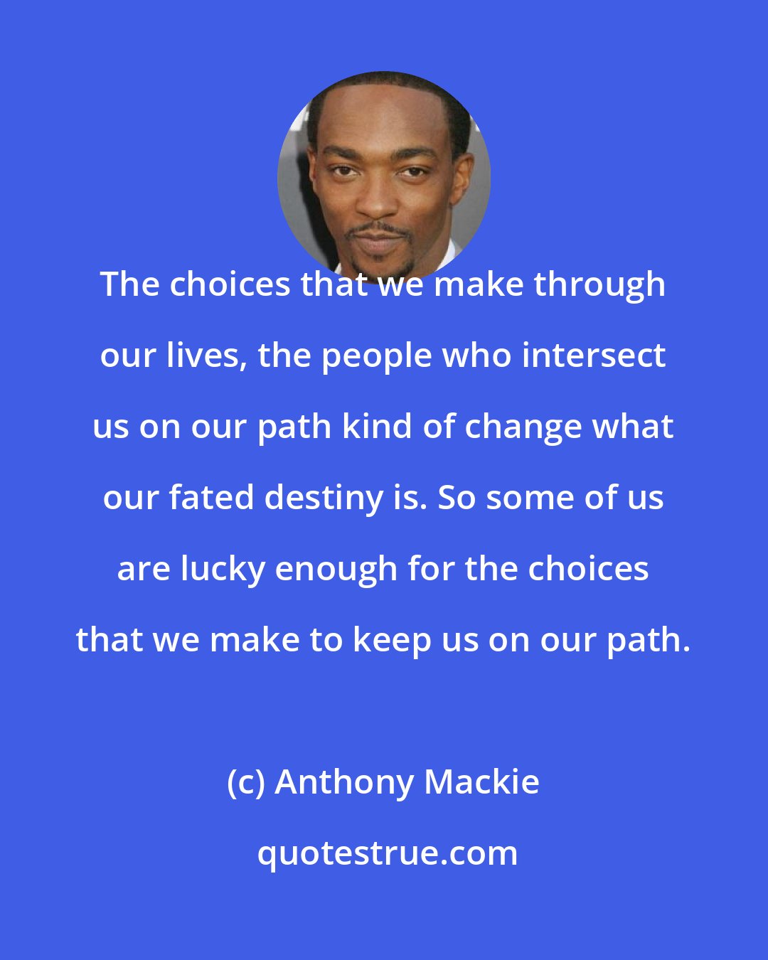 Anthony Mackie: The choices that we make through our lives, the people who intersect us on our path kind of change what our fated destiny is. So some of us are lucky enough for the choices that we make to keep us on our path.