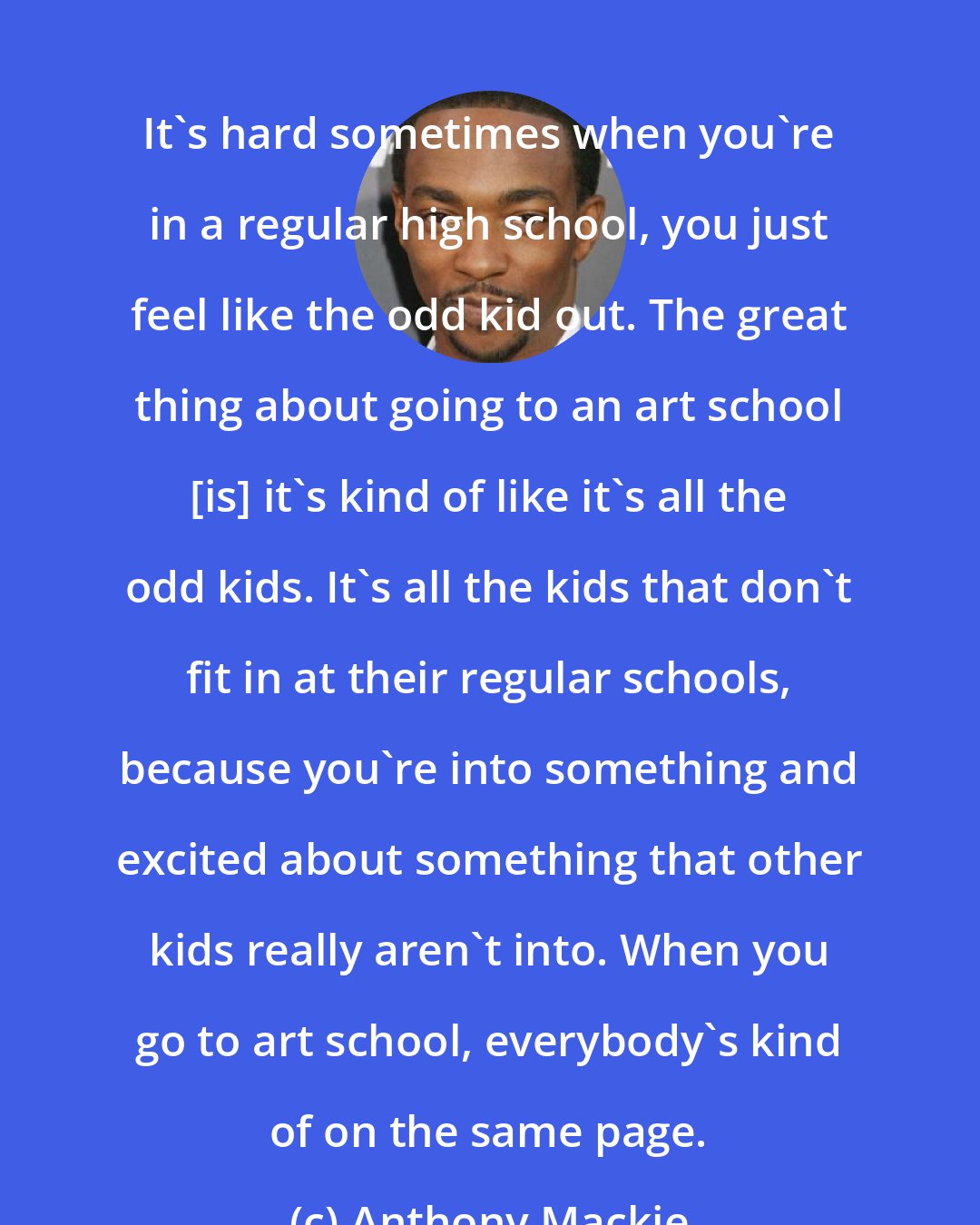 Anthony Mackie: It's hard sometimes when you're in a regular high school, you just feel like the odd kid out. The great thing about going to an art school [is] it's kind of like it's all the odd kids. It's all the kids that don't fit in at their regular schools, because you're into something and excited about something that other kids really aren't into. When you go to art school, everybody's kind of on the same page.