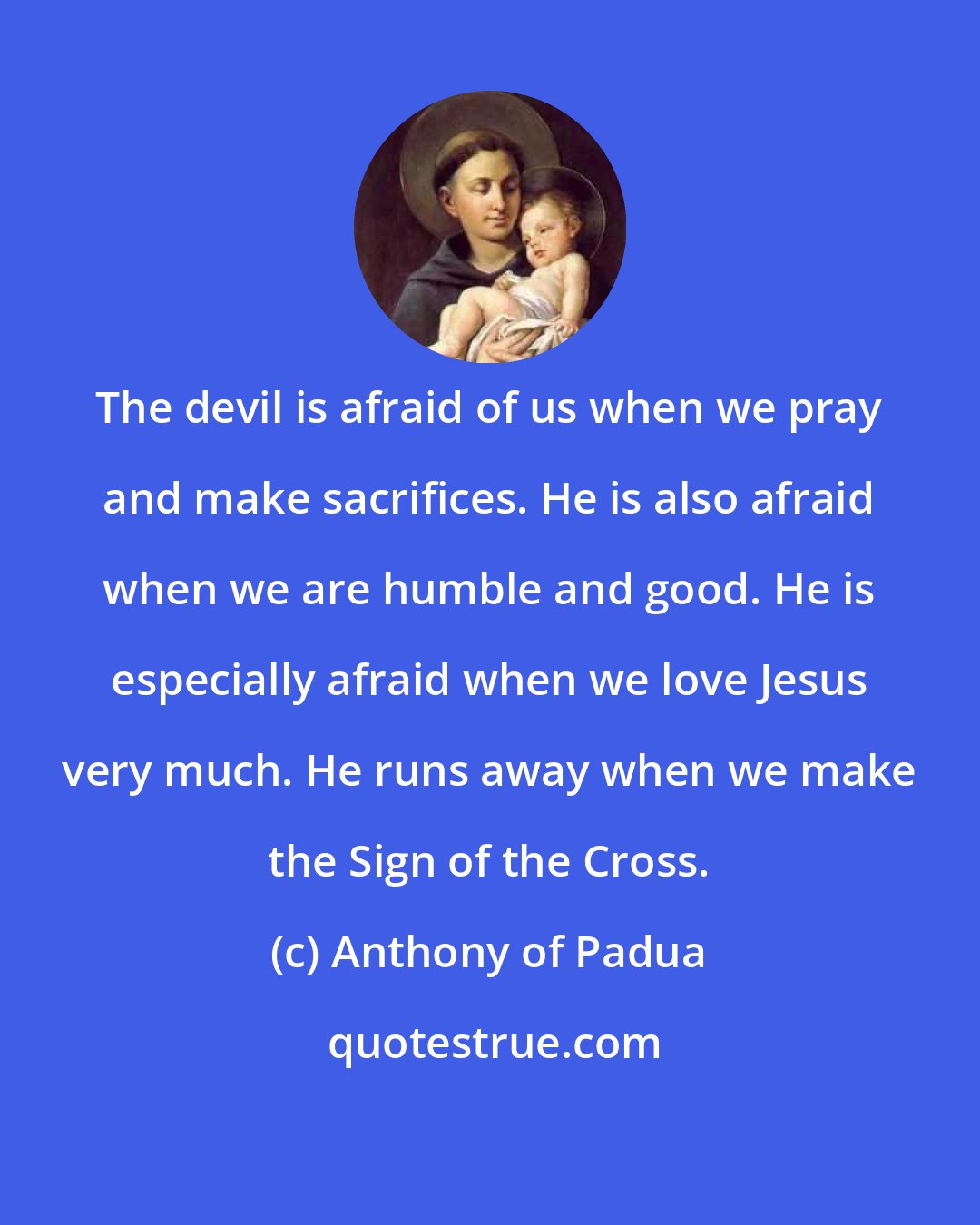 Anthony of Padua: The devil is afraid of us when we pray and make sacrifices. He is also afraid when we are humble and good. He is especially afraid when we love Jesus very much. He runs away when we make the Sign of the Cross.