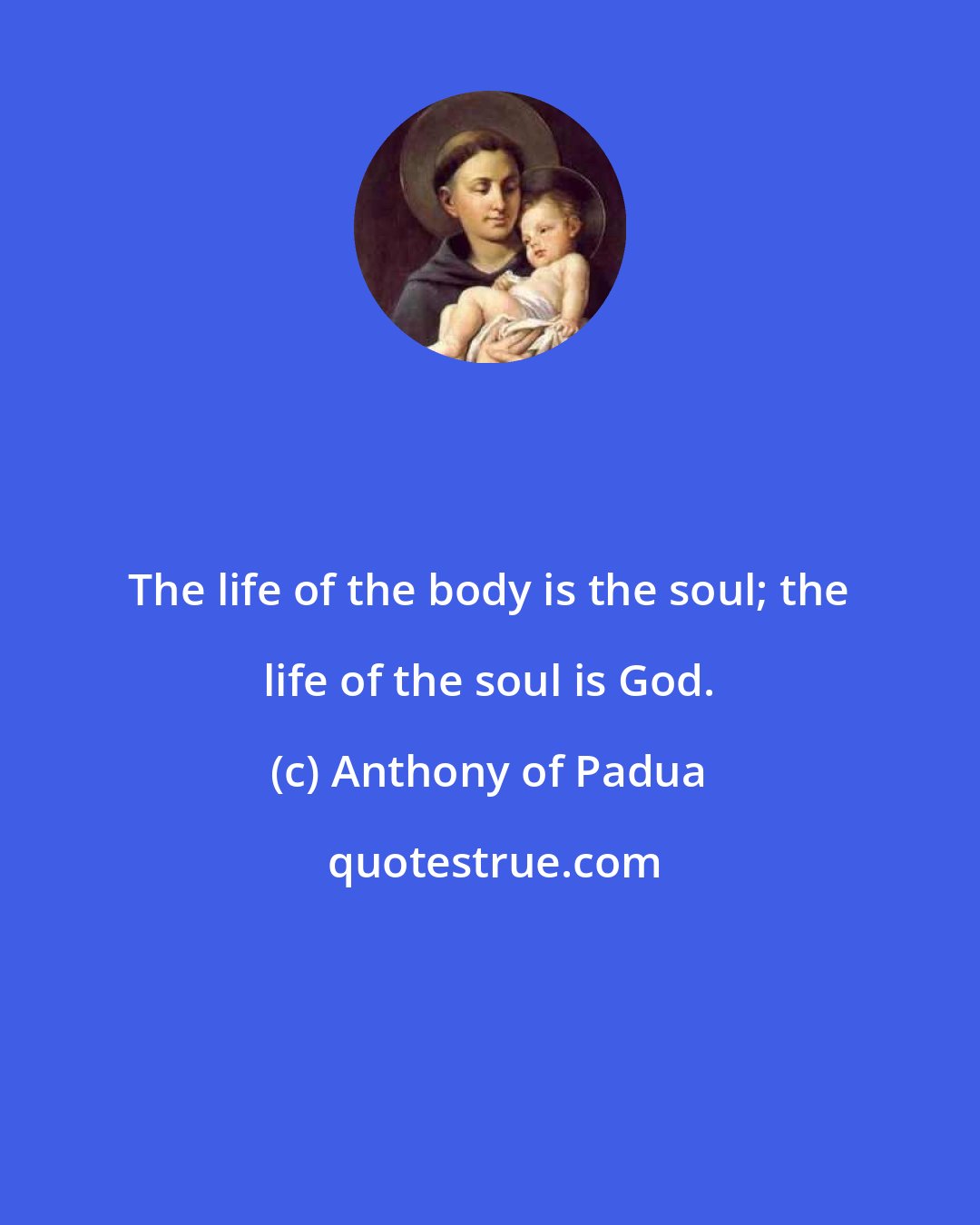 Anthony of Padua: The life of the body is the soul; the life of the soul is God.