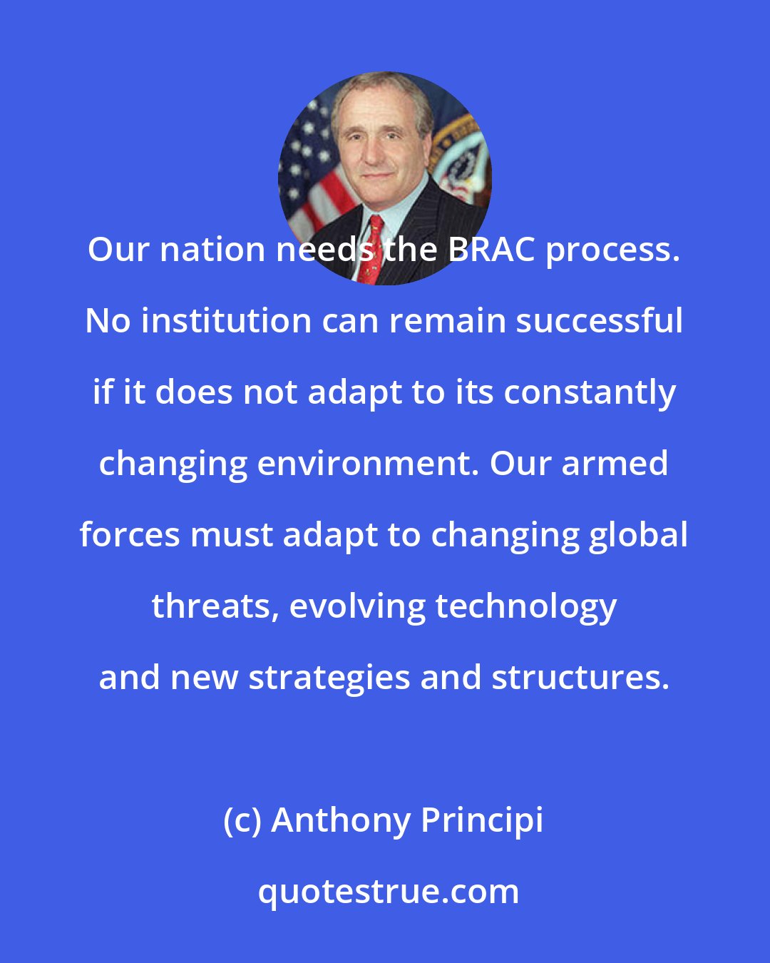 Anthony Principi: Our nation needs the BRAC process. No institution can remain successful if it does not adapt to its constantly changing environment. Our armed forces must adapt to changing global threats, evolving technology and new strategies and structures.