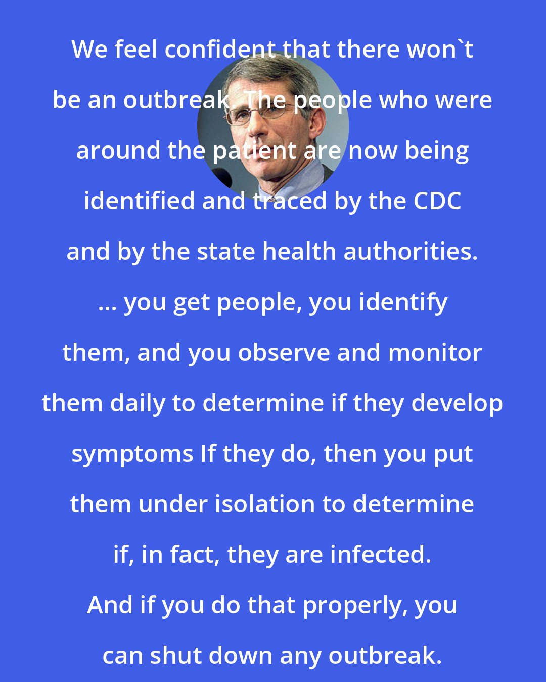 Anthony S. Fauci: We feel confident that there won't be an outbreak. The people who were around the patient are now being identified and traced by the CDC and by the state health authorities. ... you get people, you identify them, and you observe and monitor them daily to determine if they develop symptoms If they do, then you put them under isolation to determine if, in fact, they are infected. And if you do that properly, you can shut down any outbreak.