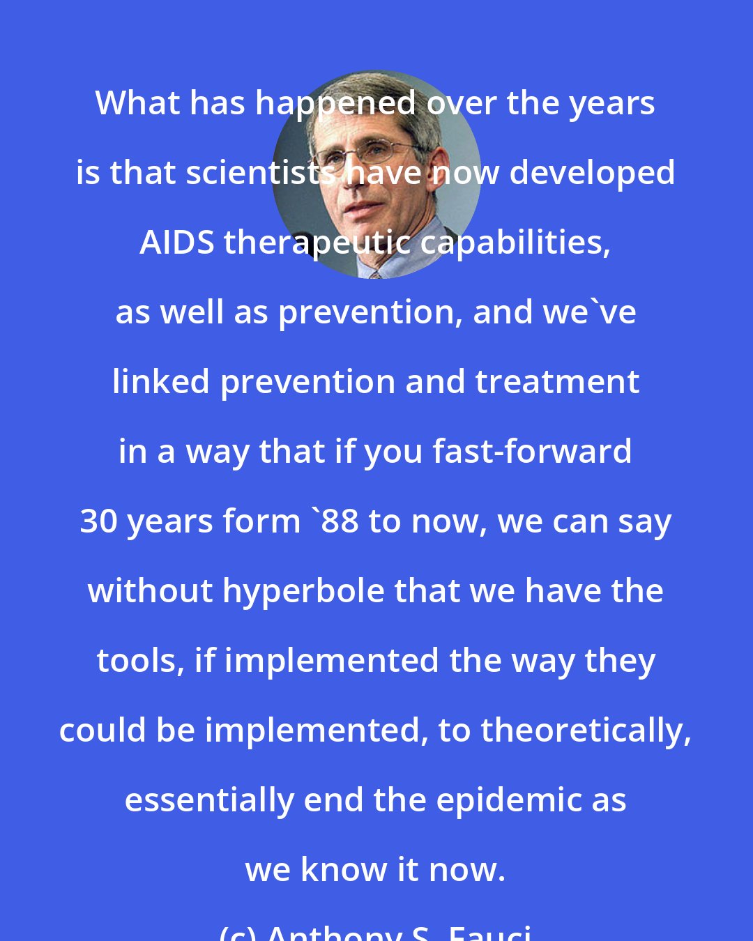 Anthony S. Fauci: What has happened over the years is that scientists have now developed AIDS therapeutic capabilities, as well as prevention, and we've linked prevention and treatment in a way that if you fast-forward 30 years form '88 to now, we can say without hyperbole that we have the tools, if implemented the way they could be implemented, to theoretically, essentially end the epidemic as we know it now.