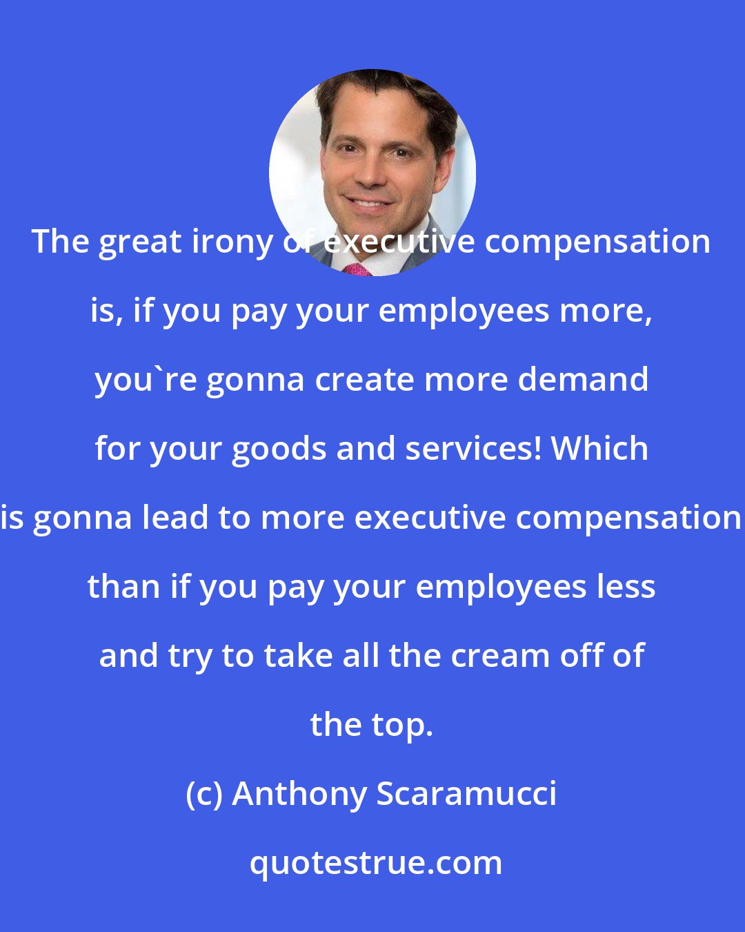 Anthony Scaramucci: The great irony of executive compensation is, if you pay your employees more, you're gonna create more demand for your goods and services! Which is gonna lead to more executive compensation than if you pay your employees less and try to take all the cream off of the top.