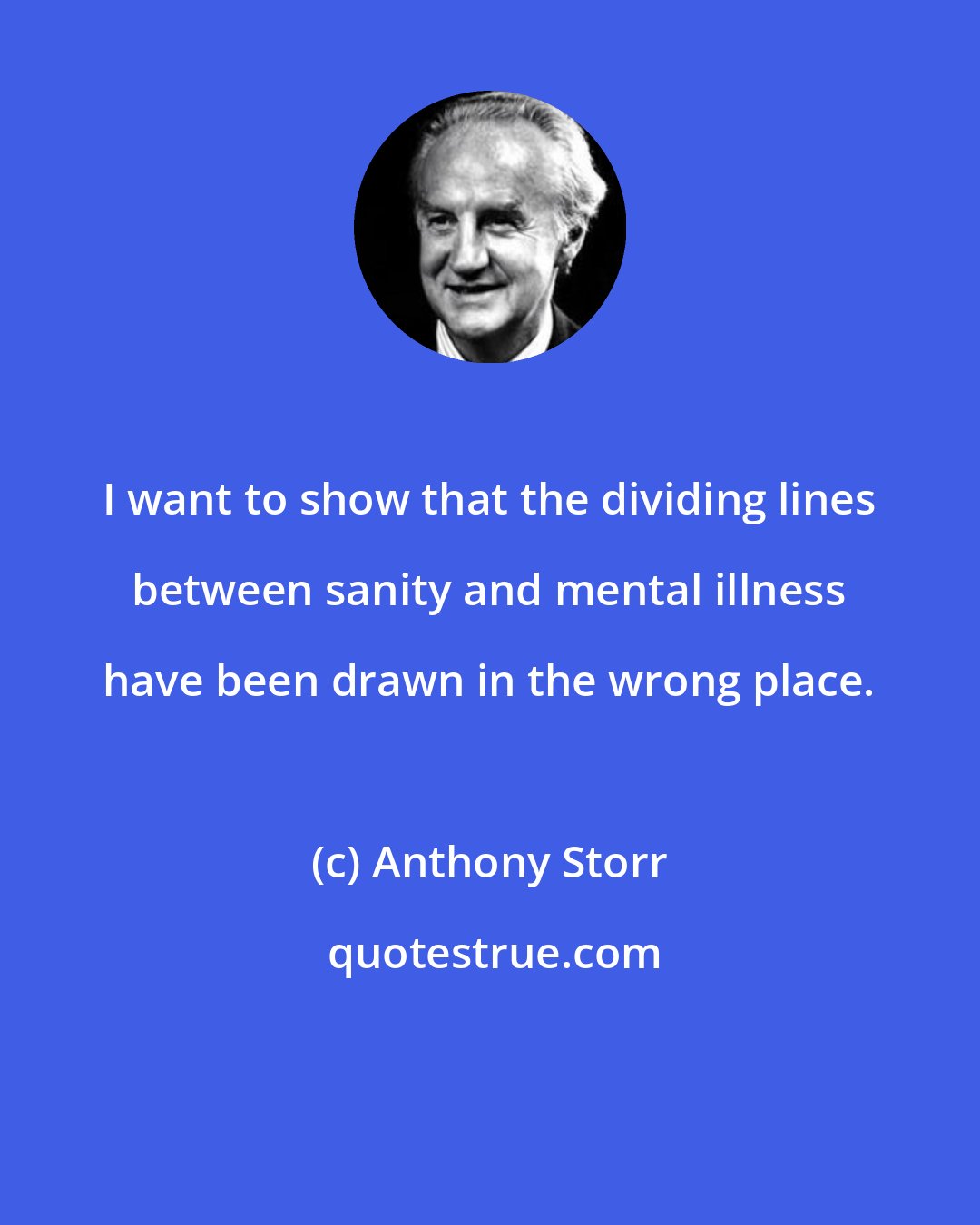 Anthony Storr: I want to show that the dividing lines between sanity and mental illness have been drawn in the wrong place.