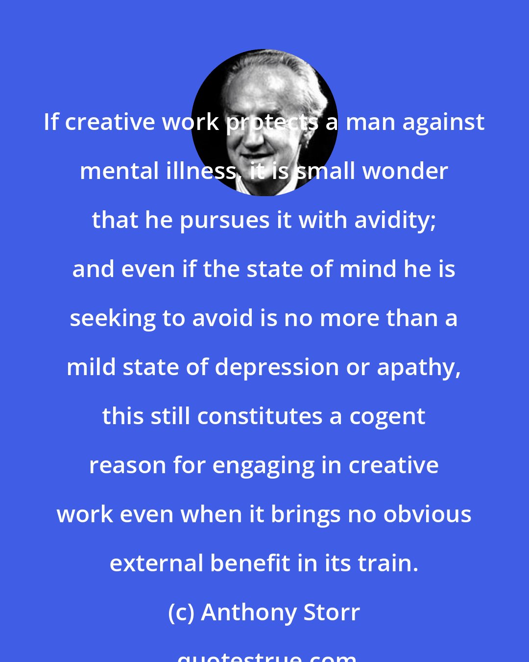 Anthony Storr: If creative work protects a man against mental illness, it is small wonder that he pursues it with avidity; and even if the state of mind he is seeking to avoid is no more than a mild state of depression or apathy, this still constitutes a cogent reason for engaging in creative work even when it brings no obvious external benefit in its train.