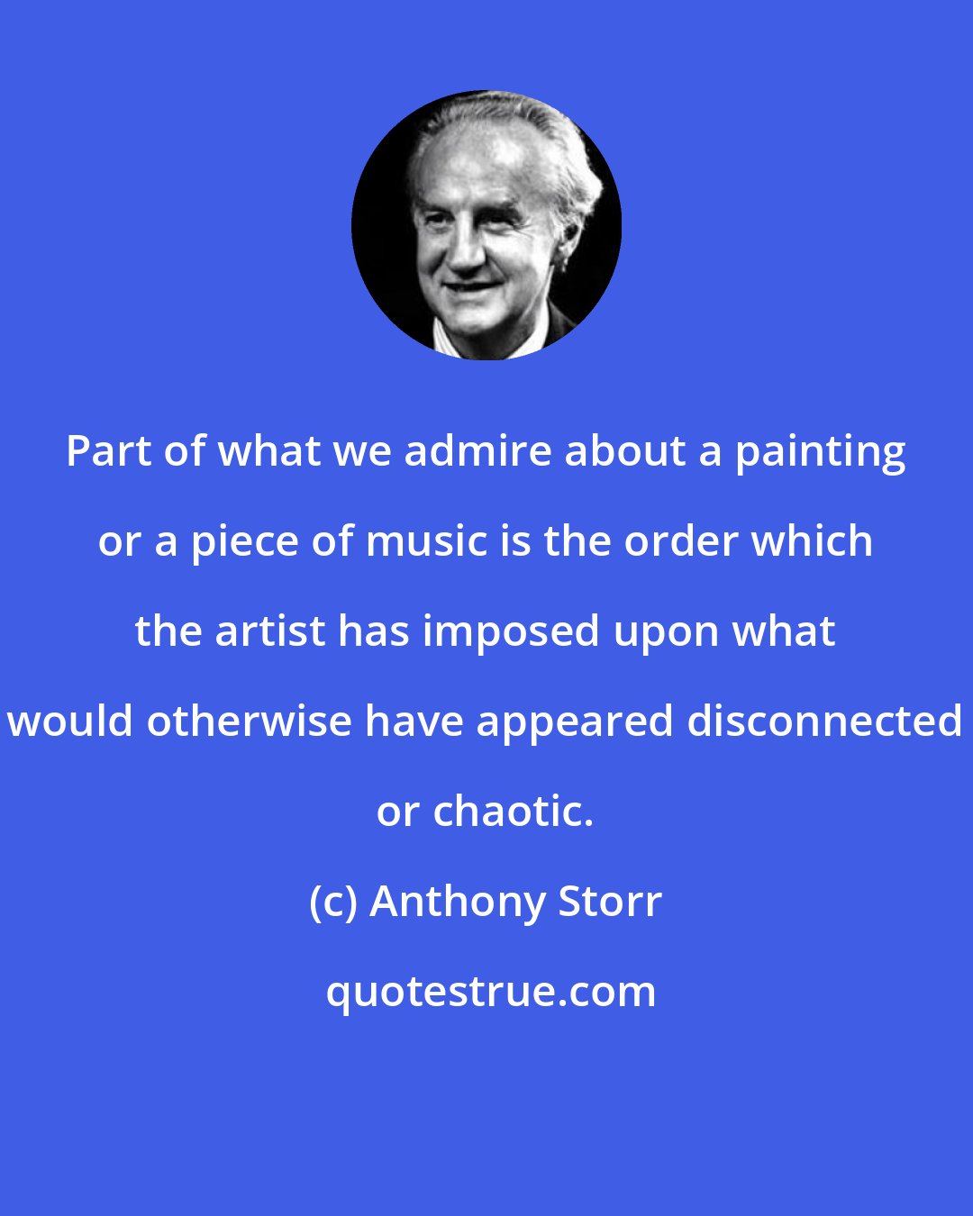 Anthony Storr: Part of what we admire about a painting or a piece of music is the order which the artist has imposed upon what would otherwise have appeared disconnected or chaotic.