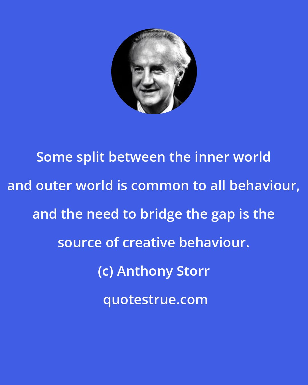 Anthony Storr: Some split between the inner world and outer world is common to all behaviour, and the need to bridge the gap is the source of creative behaviour.