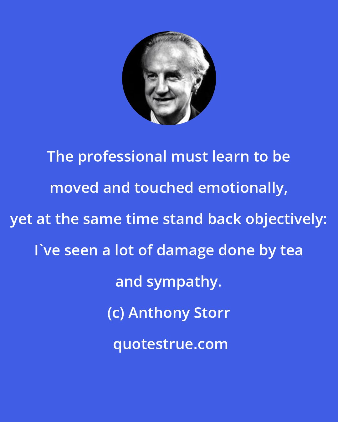 Anthony Storr: The professional must learn to be moved and touched emotionally, yet at the same time stand back objectively: I've seen a lot of damage done by tea and sympathy.
