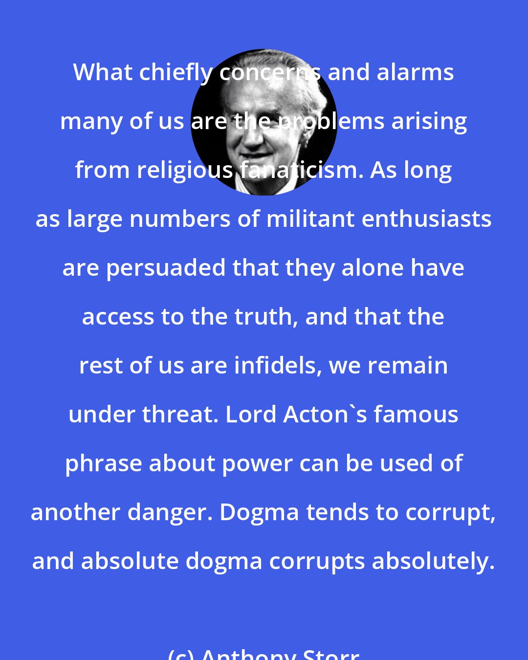 Anthony Storr: What chiefly concerns and alarms many of us are the problems arising from religious fanaticism. As long as large numbers of militant enthusiasts are persuaded that they alone have access to the truth, and that the rest of us are infidels, we remain under threat. Lord Acton's famous phrase about power can be used of another danger. Dogma tends to corrupt, and absolute dogma corrupts absolutely.