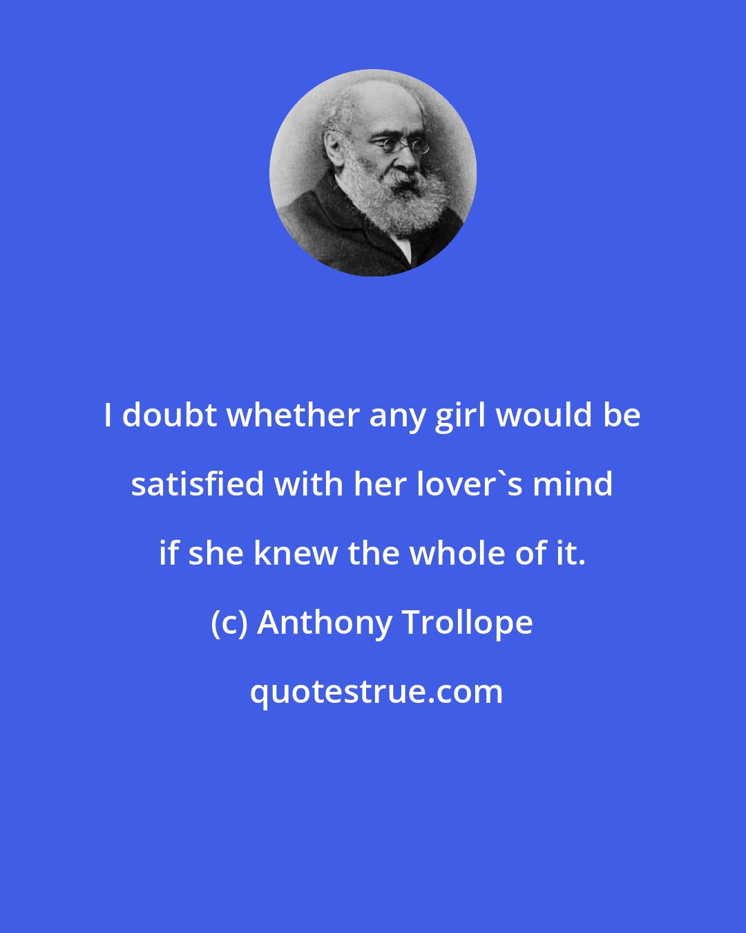Anthony Trollope: I doubt whether any girl would be satisfied with her lover's mind if she knew the whole of it.