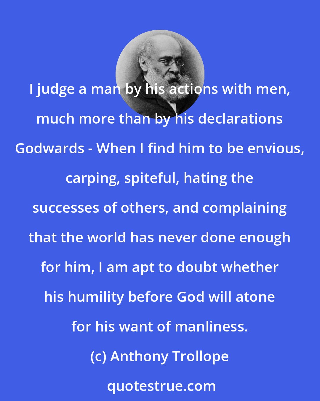 Anthony Trollope: I judge a man by his actions with men, much more than by his declarations Godwards - When I find him to be envious, carping, spiteful, hating the successes of others, and complaining that the world has never done enough for him, I am apt to doubt whether his humility before God will atone for his want of manliness.