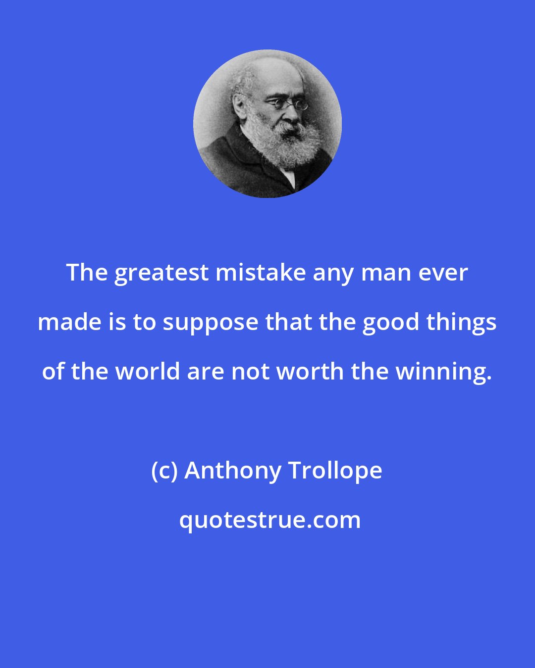 Anthony Trollope: The greatest mistake any man ever made is to suppose that the good things of the world are not worth the winning.