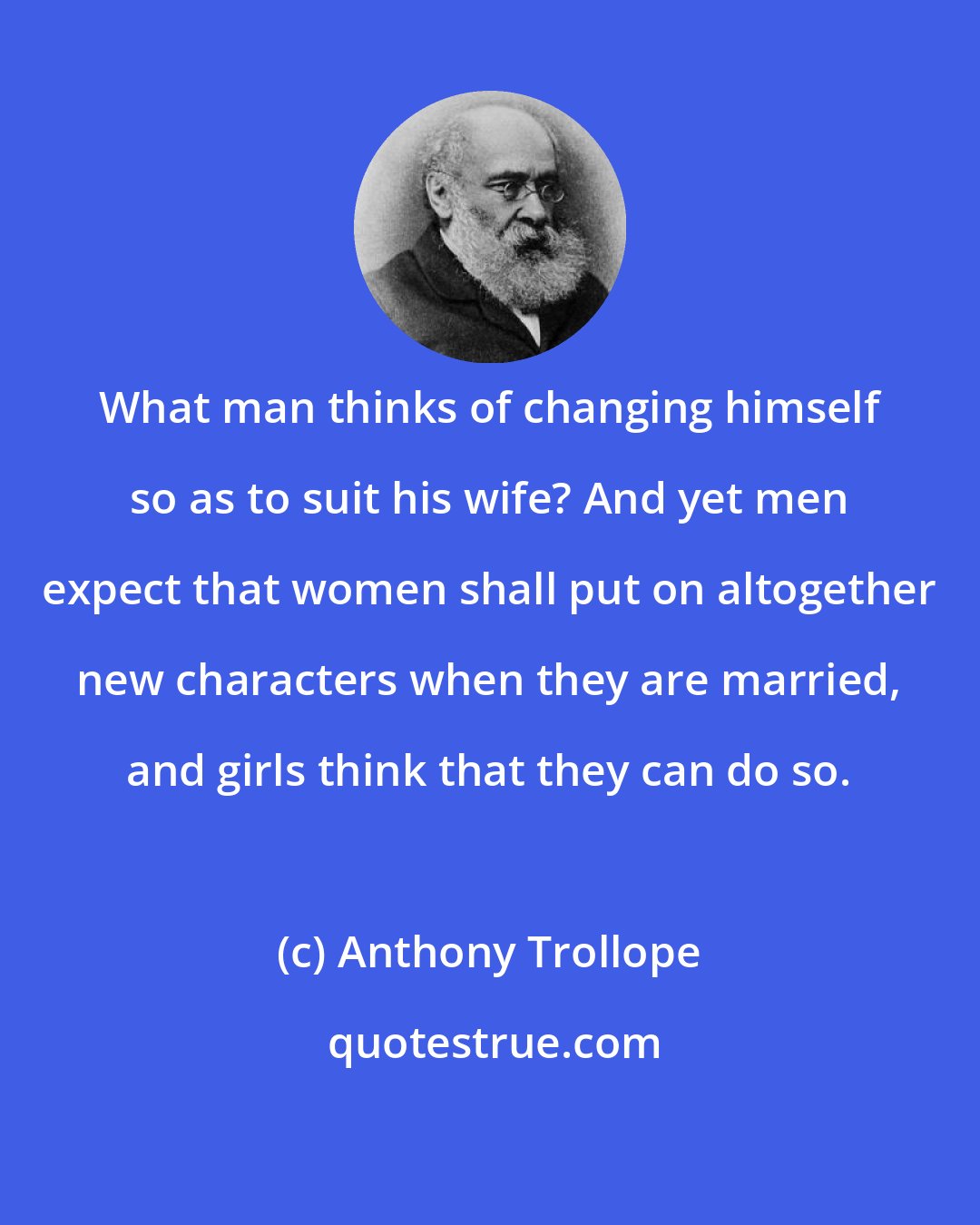 Anthony Trollope: What man thinks of changing himself so as to suit his wife? And yet men expect that women shall put on altogether new characters when they are married, and girls think that they can do so.