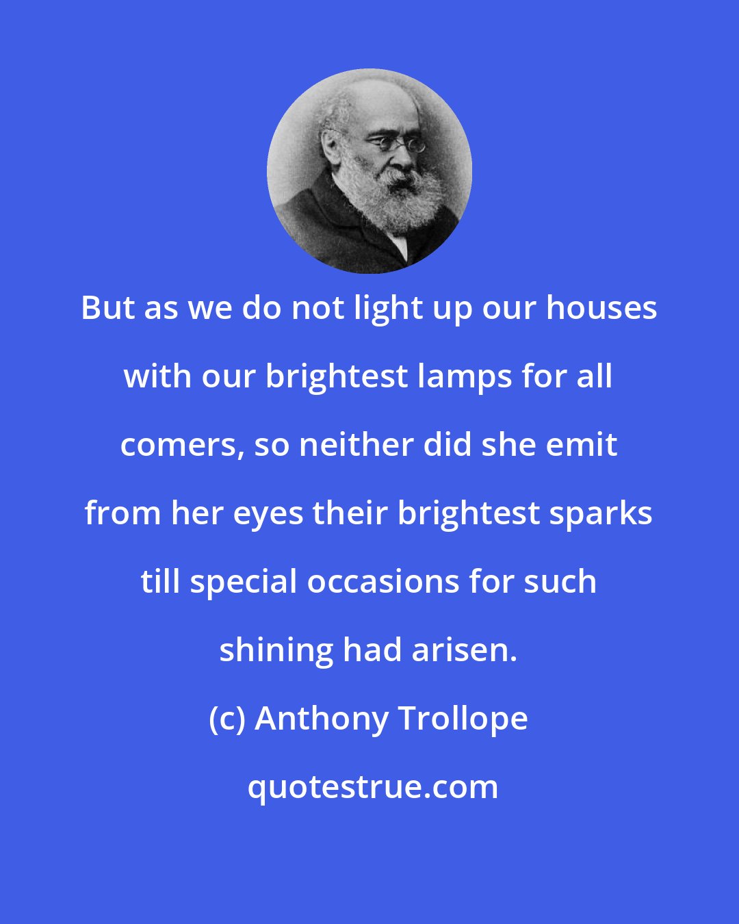 Anthony Trollope: But as we do not light up our houses with our brightest lamps for all comers, so neither did she emit from her eyes their brightest sparks till special occasions for such shining had arisen.