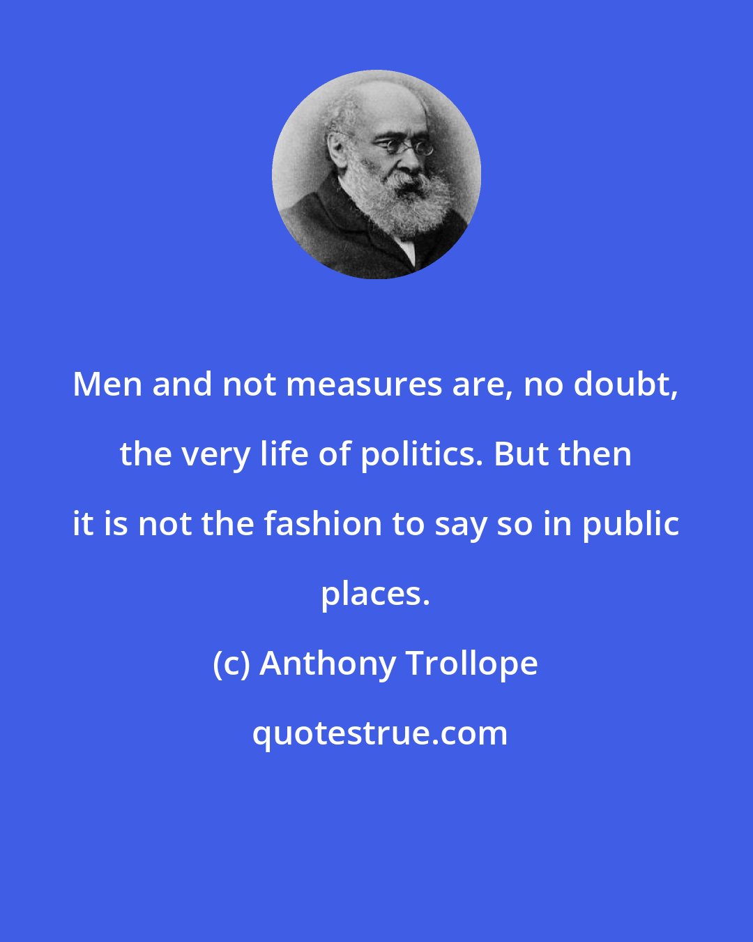 Anthony Trollope: Men and not measures are, no doubt, the very life of politics. But then it is not the fashion to say so in public places.