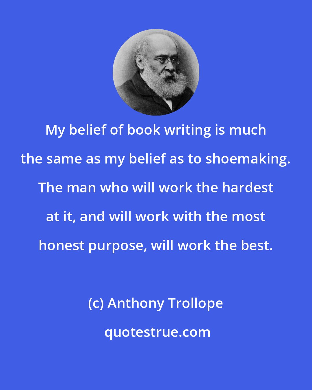 Anthony Trollope: My belief of book writing is much the same as my belief as to shoemaking. The man who will work the hardest at it, and will work with the most honest purpose, will work the best.