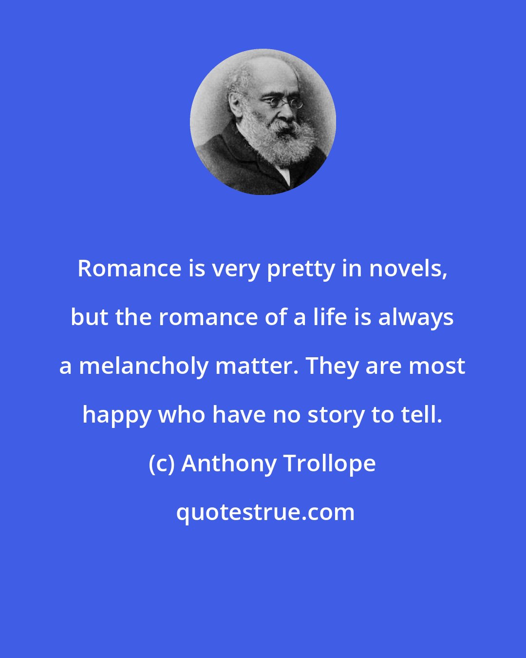 Anthony Trollope: Romance is very pretty in novels, but the romance of a life is always a melancholy matter. They are most happy who have no story to tell.
