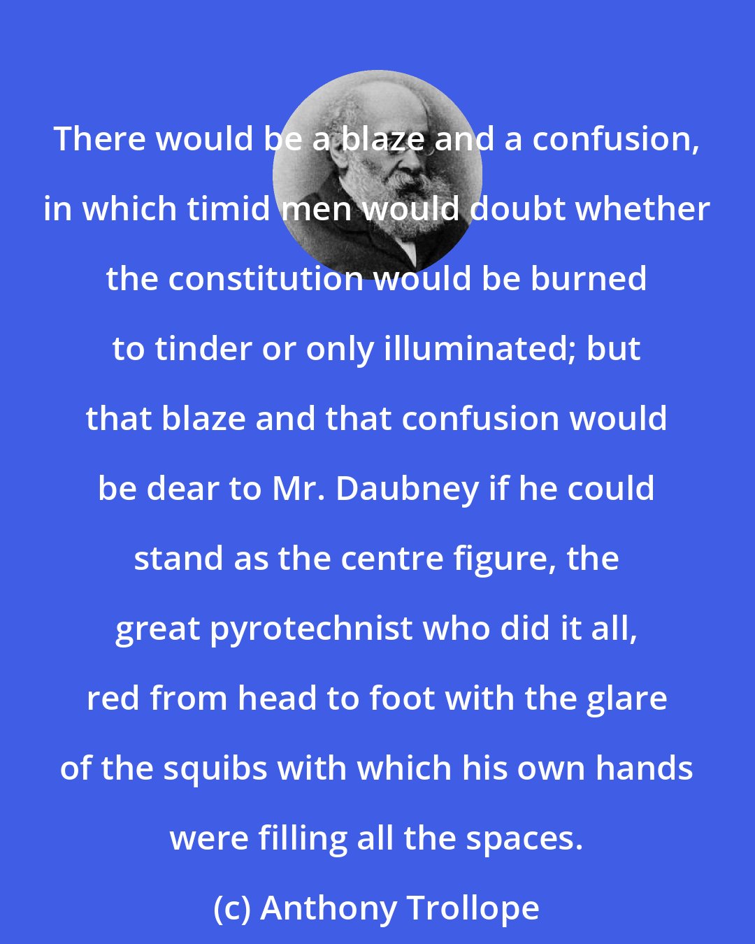 Anthony Trollope: There would be a blaze and a confusion, in which timid men would doubt whether the constitution would be burned to tinder or only illuminated; but that blaze and that confusion would be dear to Mr. Daubney if he could stand as the centre figure, the great pyrotechnist who did it all, red from head to foot with the glare of the squibs with which his own hands were filling all the spaces.