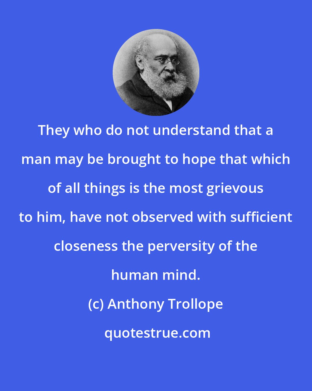 Anthony Trollope: They who do not understand that a man may be brought to hope that which of all things is the most grievous to him, have not observed with sufficient closeness the perversity of the human mind.