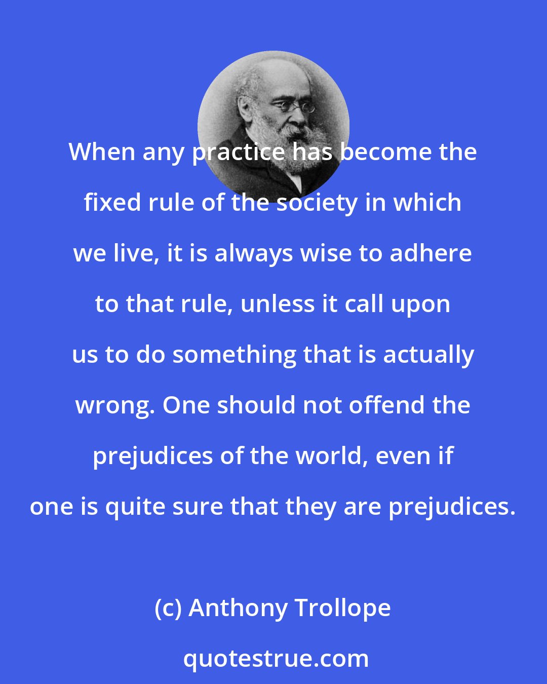 Anthony Trollope: When any practice has become the fixed rule of the society in which we live, it is always wise to adhere to that rule, unless it call upon us to do something that is actually wrong. One should not offend the prejudices of the world, even if one is quite sure that they are prejudices.