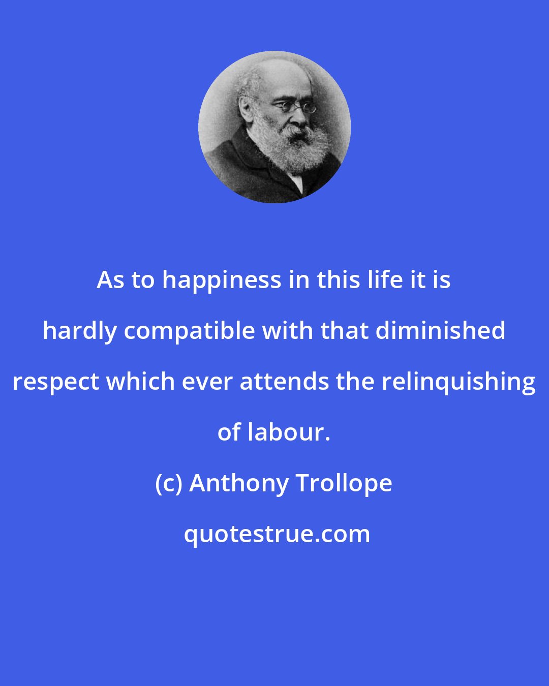 Anthony Trollope: As to happiness in this life it is hardly compatible with that diminished respect which ever attends the relinquishing of labour.