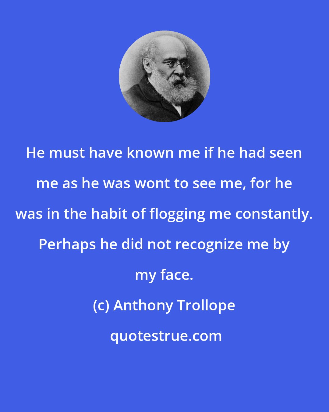 Anthony Trollope: He must have known me if he had seen me as he was wont to see me, for he was in the habit of flogging me constantly. Perhaps he did not recognize me by my face.