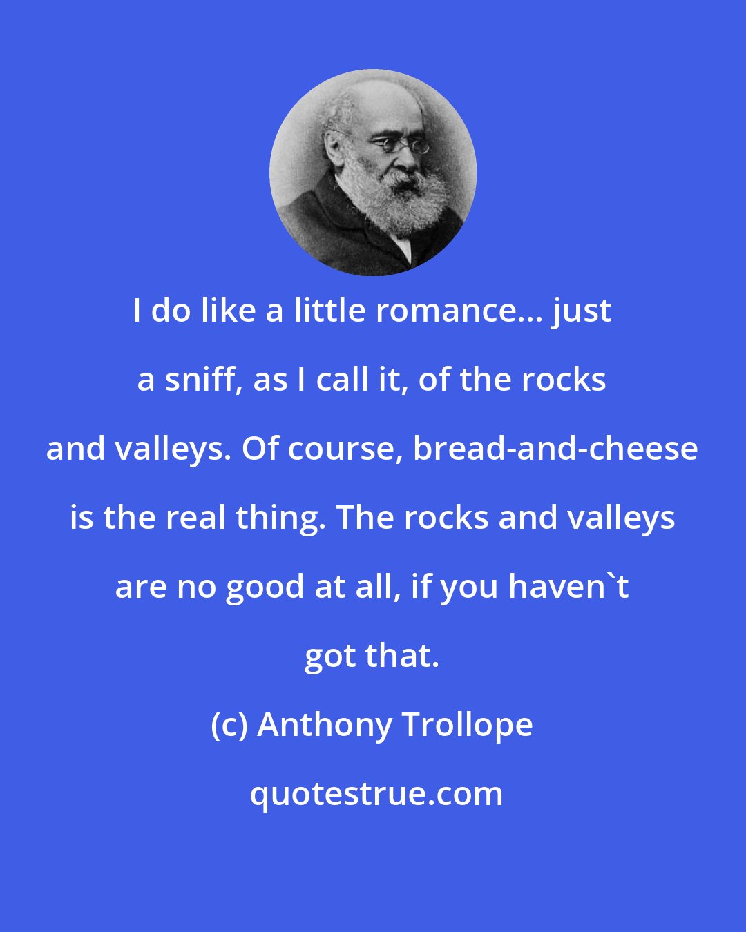 Anthony Trollope: I do like a little romance... just a sniff, as I call it, of the rocks and valleys. Of course, bread-and-cheese is the real thing. The rocks and valleys are no good at all, if you haven't got that.
