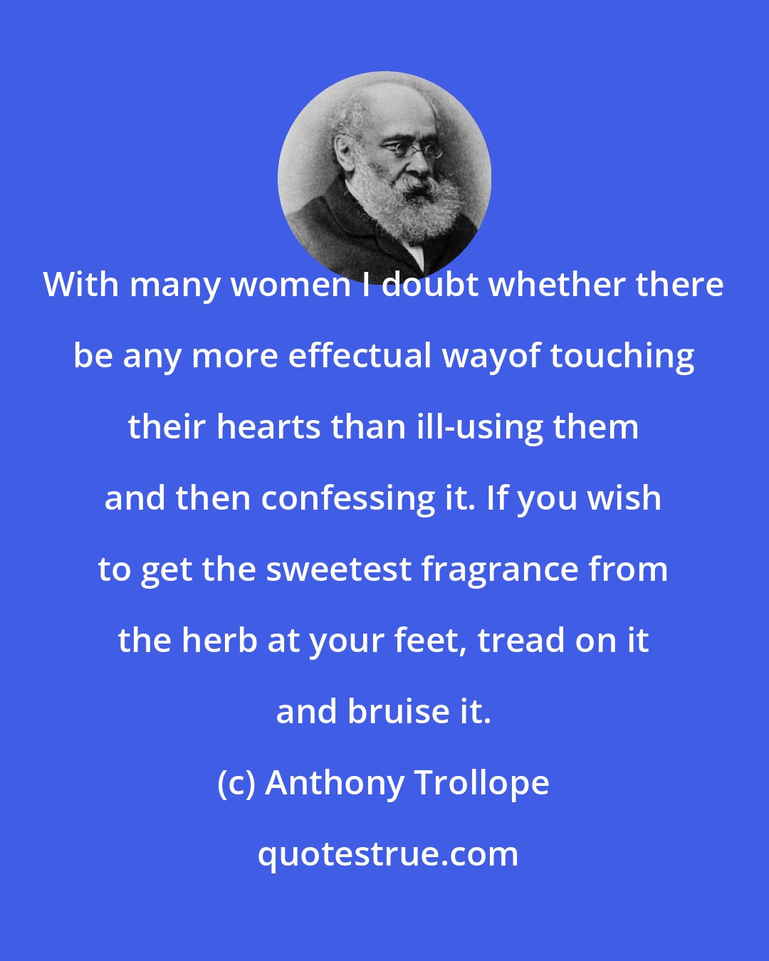 Anthony Trollope: With many women I doubt whether there be any more effectual wayof touching their hearts than ill-using them and then confessing it. If you wish to get the sweetest fragrance from the herb at your feet, tread on it and bruise it.