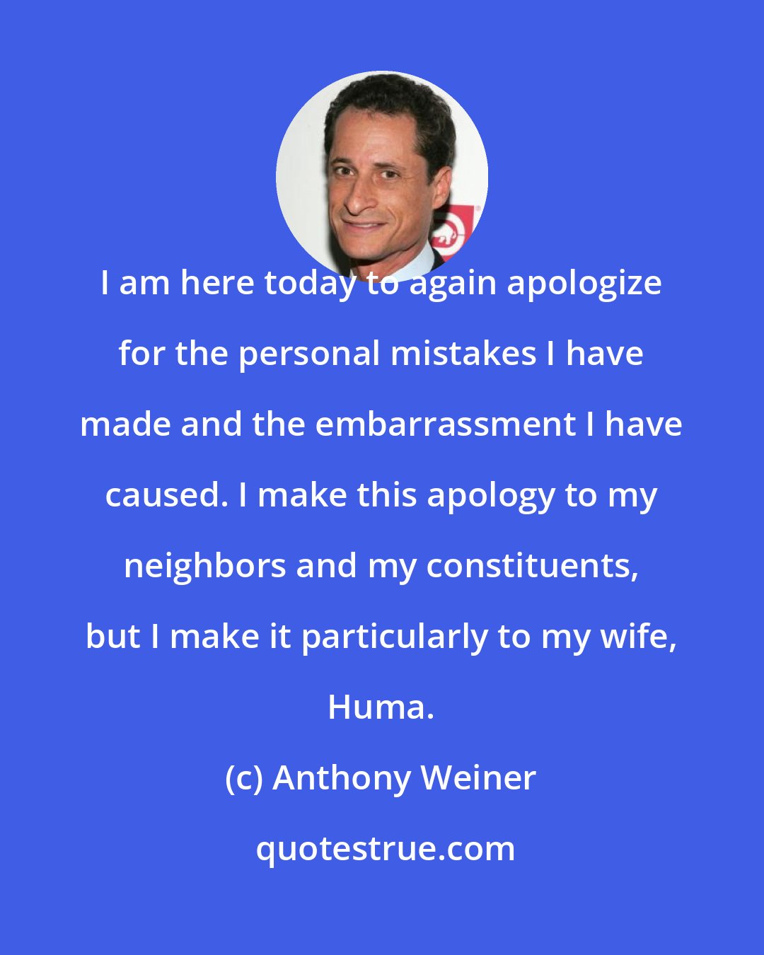 Anthony Weiner: I am here today to again apologize for the personal mistakes I have made and the embarrassment I have caused. I make this apology to my neighbors and my constituents, but I make it particularly to my wife, Huma.